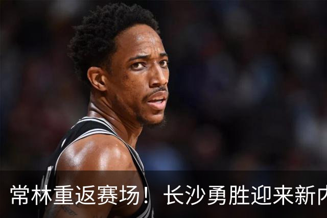 常林重返赛场！长沙勇胜迎来新内线猛将